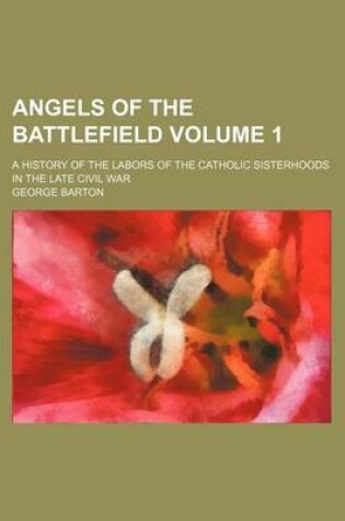 Cover of Angels of the Battlefield Volume 1; A History of the Labors of the Catholic Sisterhoods in the Late Civil War