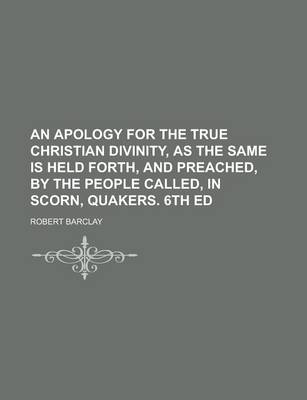 Book cover for An Apology for the True Christian Divinity, as the Same Is Held Forth, and Preached, by the People Called, in Scorn, Quakers. 6th Ed