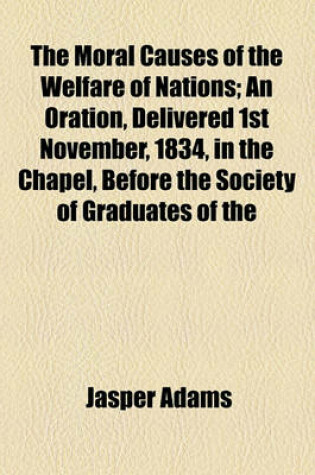 Cover of The Moral Causes of the Welfare of Nations; An Oration, Delivered 1st November, 1834, in the Chapel, Before the Society of Graduates of the