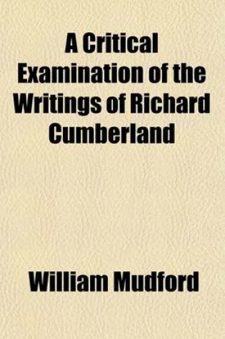 Cover of A Critical Examination of the Writings of Richard Cumberland (Volume 1); With an Occasional Literary Inquiry Into the Age in Which He Lived, and the Contemporaries with Whom He Flourished. Also, Memoirs of His Life and an Appendix Containing Twenty-Six of Hi
