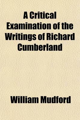 Book cover for A Critical Examination of the Writings of Richard Cumberland (Volume 1); With an Occasional Literary Inquiry Into the Age in Which He Lived, and the Contemporaries with Whom He Flourished. Also, Memoirs of His Life and an Appendix Containing Twenty-Six of Hi