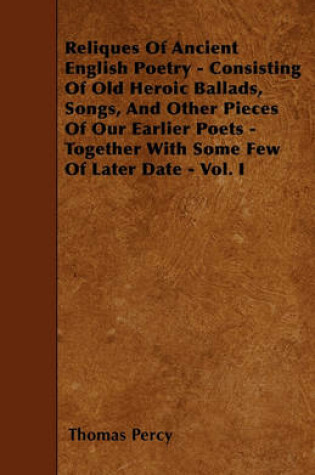 Cover of Reliques Of Ancient English Poetry - Consisting Of Old Heroic Ballads, Songs, And Other Pieces Of Our Earlier Poets - Together With Some Few Of Later Date - Vol. I