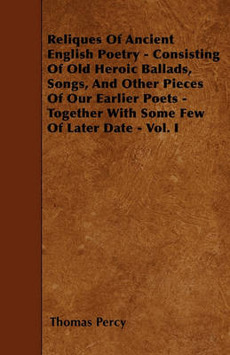 Book cover for Reliques Of Ancient English Poetry - Consisting Of Old Heroic Ballads, Songs, And Other Pieces Of Our Earlier Poets - Together With Some Few Of Later Date - Vol. I