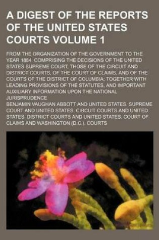 Cover of A Digest of the Reports of the United States Courts Volume 1; From the Organization of the Government to the Year 1884. Comprising the Decisions of the United States Supreme Court, Those of the Circuit and District Courts, of the Court of Claims, and of the