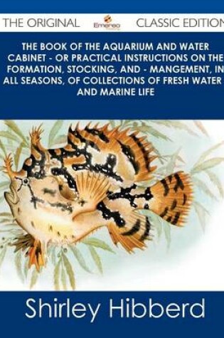 Cover of The Book of the Aquarium and Water Cabinet - Or Practical Instructions on the Formation, Stocking, and - Mangement, in All Seasons, of Collections of