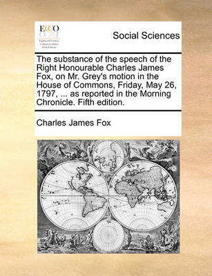 Book cover for The Substance of the Speech of the Right Honourable Charles James Fox, on Mr. Grey's Motion in the House of Commons, Friday, May 26, 1797, ... as Reported in the Morning Chronicle. Fifth Edition.