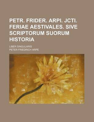 Book cover for Petr. Frider. Arpi. Jcti. Feriae Aestivales. Sive Scriptorum Suorum Historia; Liber Singularis