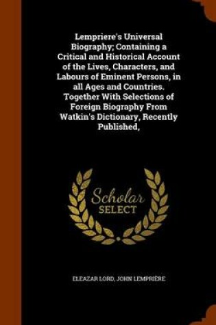 Cover of Lempriere's Universal Biography; Containing a Critical and Historical Account of the Lives, Characters, and Labours of Eminent Persons, in All Ages and Countries. Together with Selections of Foreign Biography from Watkin's Dictionary, Recently Published,