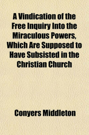 Cover of A Vindication of the Free Inquiry Into the Miraculous Powers, Which Are Supposed to Have Subsisted in the Christian Church (Volume 4); &C. from the Objections of Dr. Dodwell and Dr. Church. by the Late Conyers Middleton