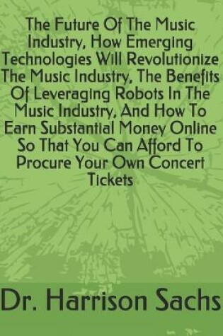 Cover of The Future Of The Music Industry, How Emerging Technologies Will Revolutionize The Music Industry, The Benefits Of Leveraging Robots In The Music Industry, And How To Earn Substantial Money Online So That You Can Afford To Procure Your Own Concert Tickets