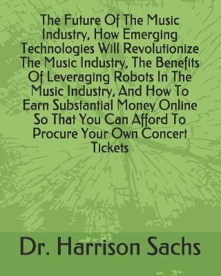 Book cover for The Future Of The Music Industry, How Emerging Technologies Will Revolutionize The Music Industry, The Benefits Of Leveraging Robots In The Music Industry, And How To Earn Substantial Money Online So That You Can Afford To Procure Your Own Concert Tickets