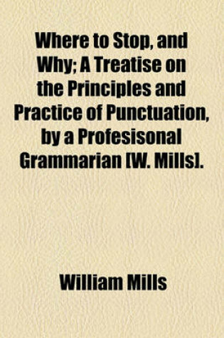 Cover of Where to Stop, and Why; A Treatise on the Principles and Practice of Punctuation, by a Profesisonal Grammarian [W. Mills].