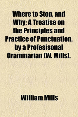 Book cover for Where to Stop, and Why; A Treatise on the Principles and Practice of Punctuation, by a Profesisonal Grammarian [W. Mills].