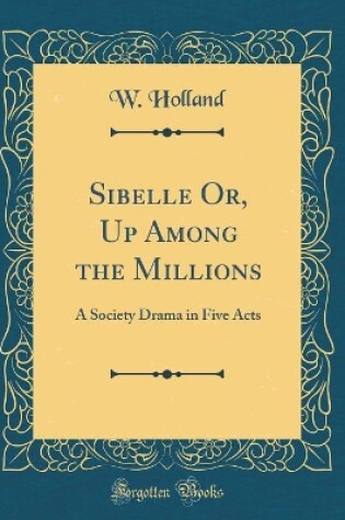 Cover of Sibelle Or, Up Among the Millions: A Society Drama in Five Acts (Classic Reprint)