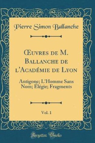 Cover of uvres de M. Ballanche de l'Académie de Lyon, Vol. 1: Antigone; L'Homme Sans Nom; Élégie; Fragments (Classic Reprint)