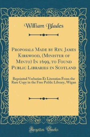 Cover of Proposals Made by Rev. James Kirkwood, (Minister of Minto) In 1699, to Found Public Libraries in Scotland: Reprinted Verbatim Et Literatim From the Rare Copy in the Free Public Library, Wigan (Classic Reprint)