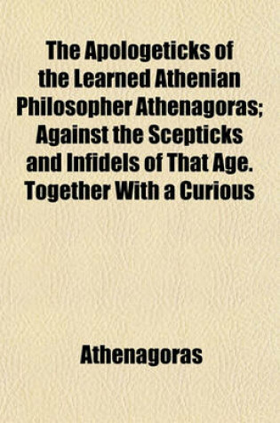 Cover of The Apologeticks of the Learned Athenian Philosopher Athenagoras; Against the Scepticks and Infidels of That Age. Together with a Curious Fragment of Justin Martyr on the Subject of the Resurrection, Not Published in His Works. and Two Other Fragments the