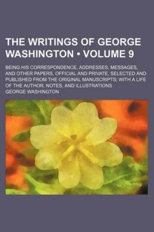 Cover of The Writings of George Washington (Volume 9 ); Being His Correspondence, Addresses, Messages, and Other Papers, Official and Private, Selected and Published from the Original Manuscripts with a Life of the Author, Notes, and Illustrations