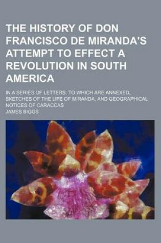 Cover of The History of Don Francisco de Miranda's Attempt to Effect a Revolution in South America; In a Series of Letters. to Which Are Annexed, Sketches of the Life of Miranda, and Geographical Notices of Caraccas