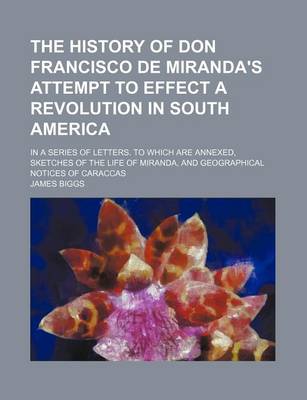 Book cover for The History of Don Francisco de Miranda's Attempt to Effect a Revolution in South America; In a Series of Letters. to Which Are Annexed, Sketches of the Life of Miranda, and Geographical Notices of Caraccas