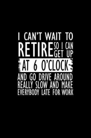 Cover of I can't wait to retire so I can get up at 6 o'clock and go drive around really slowly and make everbody late for work