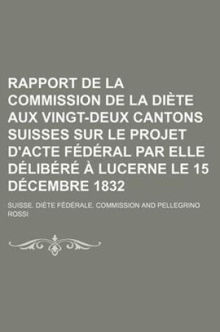 Cover of Rapport de La Commission de La Diete Aux Vingt-Deux Cantons Suisses Sur Le Projet D'Acte Federal Par Elle Delibere a Lucerne Le 15 Decembre 1832