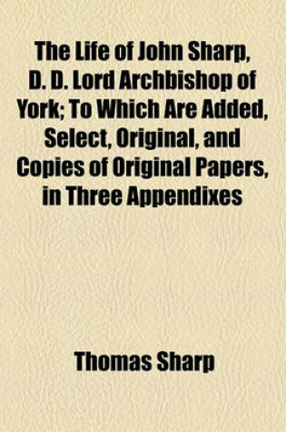 Cover of The Life of John Sharp, D. D. Lord Archbishop of York; To Which Are Added, Select, Original, and Copies of Original Papers, in Three Appendixes in Two Volumes