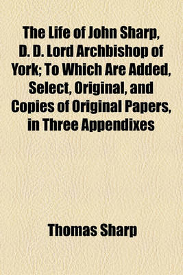 Book cover for The Life of John Sharp, D. D. Lord Archbishop of York; To Which Are Added, Select, Original, and Copies of Original Papers, in Three Appendixes in Two Volumes