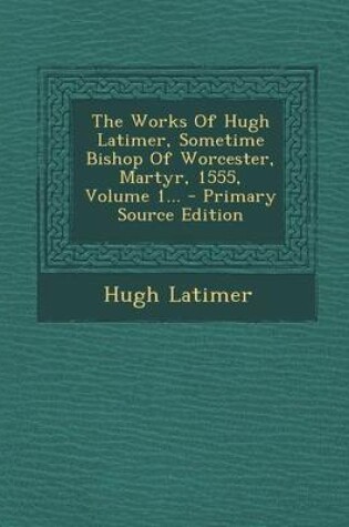 Cover of The Works of Hugh Latimer, Sometime Bishop of Worcester, Martyr, 1555, Volume 1... - Primary Source Edition