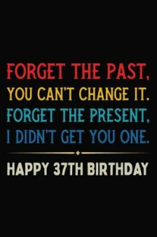 Cover of Forget The Past You Can't Change It Forget The Present I Didn't Get You One Happy 37th Birthday