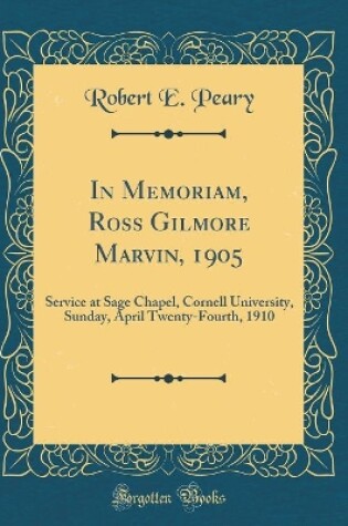 Cover of In Memoriam, Ross Gilmore Marvin, 1905: Service at Sage Chapel, Cornell University, Sunday, April Twenty-Fourth, 1910 (Classic Reprint)