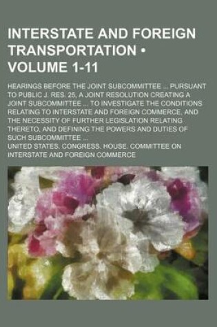 Cover of Interstate and Foreign Transportation (Volume 1-11); Hearings Before the Joint Subcommittee Pursuant to Public J. Res. 25, a Joint Resolution Creating a Joint Subcommittee to Investigate the Conditions Relating to Interstate and Foreign Commerce, and the