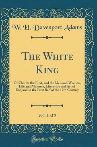 Cover of The White King, Vol. 1 of 2: Or Charles the First, and the Men and Women, Life and Manners, Literature and Art of England in the First Balf of the 17th Century (Classic Reprint)