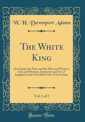 Book cover for The White King, Vol. 1 of 2: Or Charles the First, and the Men and Women, Life and Manners, Literature and Art of England in the First Balf of the 17th Century (Classic Reprint)