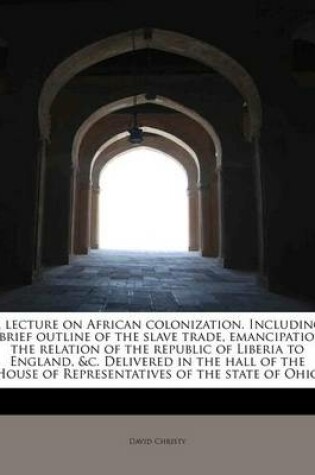 Cover of A Lecture on African Colonization. Including a Brief Outline of the Slave Trade, Emancipation, the Relation of the Republic of Liberia to England, &C. Delivered in the Hall of the House of Representatives of the State of Ohio