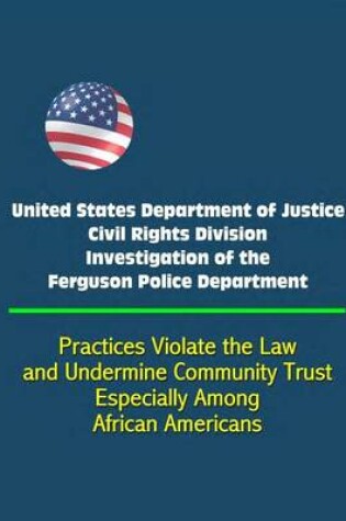 Cover of United States Department of Justice Civil Rights Division Investigation of the Ferguson Police Department - Practices Violate the Law and Undermine Community Trust, Especially Among African Americans