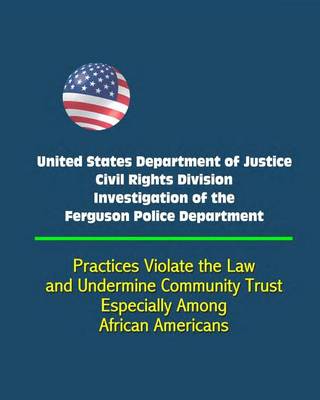 Book cover for United States Department of Justice Civil Rights Division Investigation of the Ferguson Police Department - Practices Violate the Law and Undermine Community Trust, Especially Among African Americans