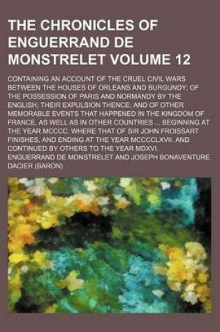 Cover of The Chronicles of Enguerrand de Monstrelet Volume 12; Containing an Account of the Cruel Civil Wars Between the Houses of Orleans and Burgundy of the Possession of Paris and Normandy by the English Their Expulsion Thence and of Other Memorable Events That