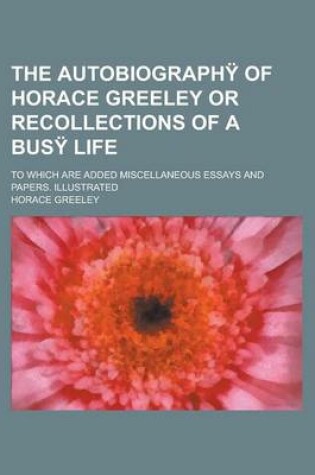 Cover of The Autobiography of Horace Greeley or Recollections of a Busy Life; To Which Are Added Miscellaneous Essays and Papers. Illustrated