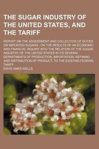 Cover of The Sugar Industry of the United States, and the Tariff; Report on the Assessment and Collection of Duties on Imported Sugars on the Results of an Economic and Financial Inquiry Into the Relation of the Sugar Industry of the United States in Its Several