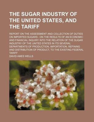 Book cover for The Sugar Industry of the United States, and the Tariff; Report on the Assessment and Collection of Duties on Imported Sugars on the Results of an Economic and Financial Inquiry Into the Relation of the Sugar Industry of the United States in Its Several