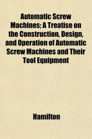 Cover of Automatic Screw Machines; A Treatise on the Construction, Design, and Operation of Automatic Screw Machines and Their Tool Equipment