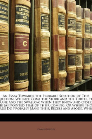 Cover of An Essay Towards the Probable Solution of This Question, Whence Come the Stork and the Turtle, the Crane and the Swallow, When They Know and Observe the [A]ppointed Time of Their Coming, or Where Those Birds Do Probably Make Their Recess and Abode, Which