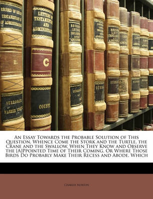 Book cover for An Essay Towards the Probable Solution of This Question, Whence Come the Stork and the Turtle, the Crane and the Swallow, When They Know and Observe the [A]ppointed Time of Their Coming, or Where Those Birds Do Probably Make Their Recess and Abode, Which