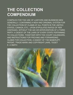 Book cover for The Collection Compendium; Compiled for the Use of Lawyers and Business Men Generally. Containing a New and Original System for the Collection of Claims at All Points in the United States, Canada, Etc., Upon Stipulated Rates of Per