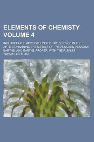 Cover of Elements of Chemisty; Including the Applications of the Science in the Arts. Containing the Metals of the Alkalies, Alkaline Earths, and Earths Proper, with Their Salts Volume 4