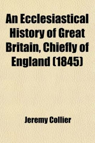 Cover of An Ecclesiastical History of Great Britain, Chiefly of England; Form the First Planting of Christianity to the End of the Reign of King Charles II. with a Brief Account of the Affairs of Religion in Ireland Volume 1