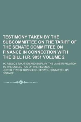 Cover of Testimony Taken by the Subcommittee on the Tariff of the Senate Committee on Finance in Connection with the Bill H.R. 9051 Volume 2; To Reduce Taxation and Simplify the Laws in Relation to the Collection of the Revenue ...