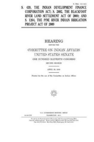 Cover of S. 439, the Indian Development Finance Corporation Act, S. 2802, the Blackfoot River Land Settlement Act of 2009, and S. 1264, the Pine River Indian Irrigation Project Act of 2009