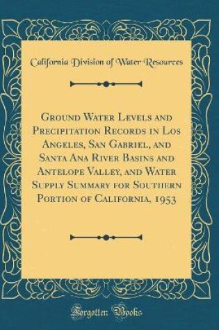 Cover of Ground Water Levels and Precipitation Records in Los Angeles, San Gabriel, and Santa Ana River Basins and Antelope Valley, and Water Supply Summary for Southern Portion of California, 1953 (Classic Reprint)